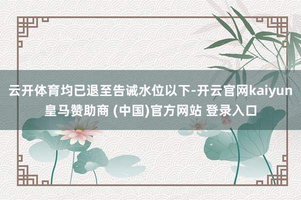 云开体育均已退至告诫水位以下-开云官网kaiyun皇马赞助商 (中国)官方网站 登录入口
