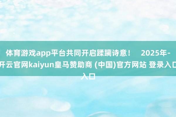 体育游戏app平台共同开启蹂躏诗意！   2025年-开云官网kaiyun皇马赞助商 (中国)官方网站 登录入口
