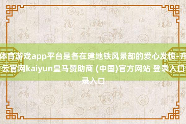 体育游戏app平台是各在建地铁风景部的爱心发愤-开云官网kaiyun皇马赞助商 (中国)官方网站 登录入口