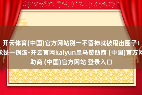 开云体育(中国)官方网站别一不留神就被甩出圈子！地缘政事就像是一锅汤-开云官网kaiyun皇马赞助商 (中国)官方网站 登录入口