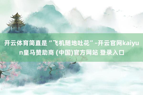 开云体育简直是“飞机随地吐花”-开云官网kaiyun皇马赞助商 (中国)官方网站 登录入口