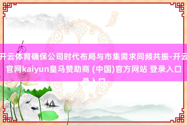开云体育确保公司时代布局与市集需求同频共振-开云官网kaiyun皇马赞助商 (中国)官方网站 登录入口