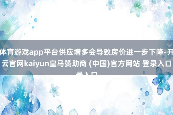 体育游戏app平台供应增多会导致房价进一步下降-开云官网kaiyun皇马赞助商 (中国)官方网站 登录入口