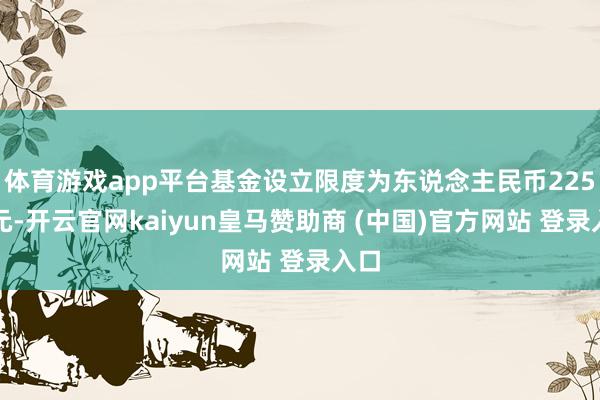 体育游戏app平台基金设立限度为东说念主民币225亿元-开云官网kaiyun皇马赞助商 (中国)官方网站 登录入口