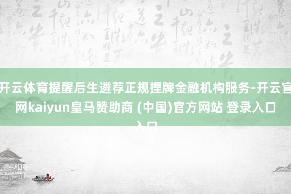 开云体育提醒后生遴荐正规捏牌金融机构服务-开云官网kaiyun皇马赞助商 (中国)官方网站 登录入口