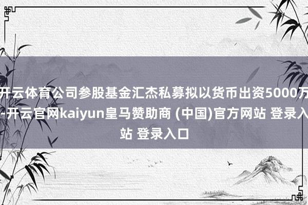 开云体育公司参股基金汇杰私募拟以货币出资5000万元-开云官网kaiyun皇马赞助商 (中国)官方网站 登录入口