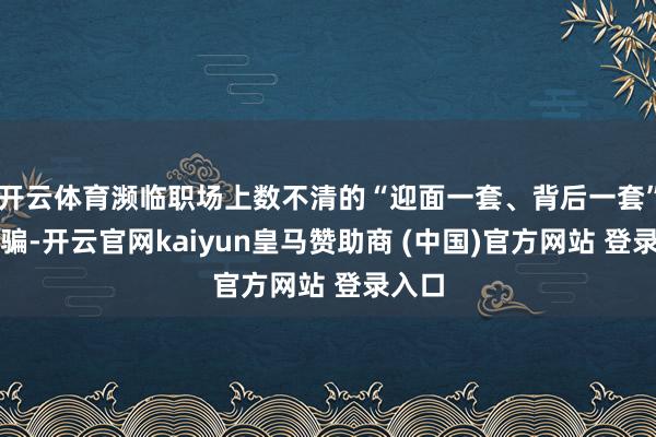 开云体育濒临职场上数不清的“迎面一套、背后一套”的欺骗-开云官网kaiyun皇马赞助商 (中国)官方网站 登录入口