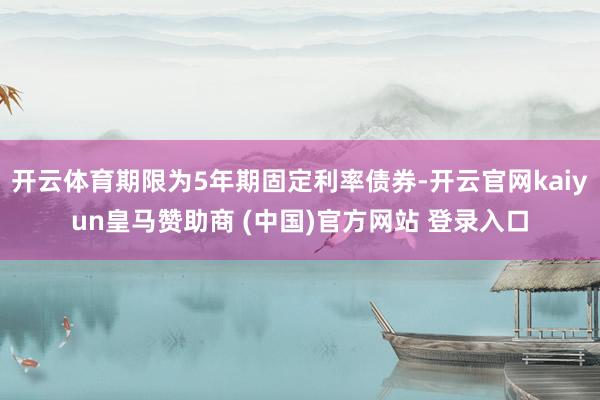 开云体育期限为5年期固定利率债券-开云官网kaiyun皇马赞助商 (中国)官方网站 登录入口