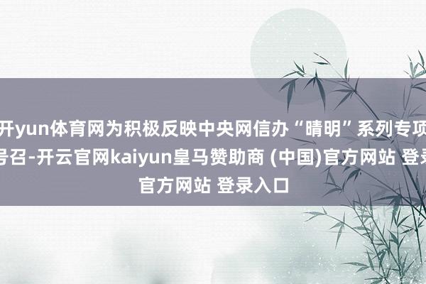 开yun体育网为积极反映中央网信办“晴明”系列专项行径号召-开云官网kaiyun皇马赞助商 (中国)官方网站 登录入口