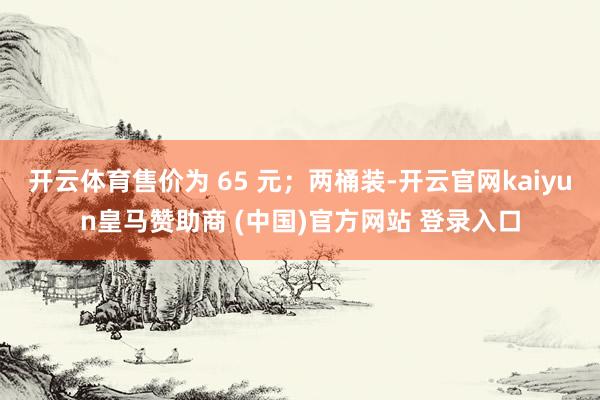 开云体育售价为 65 元；两桶装-开云官网kaiyun皇马赞助商 (中国)官方网站 登录入口