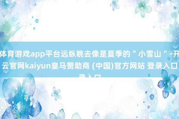 体育游戏app平台远纵眺去像是夏季的＂小雪山＂-开云官网kaiyun皇马赞助商 (中国)官方网站 登录入口