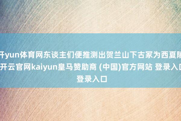 开yun体育网东谈主们便推测出贺兰山下古冢为西夏陵-开云官网kaiyun皇马赞助商 (中国)官方网站 登录入口