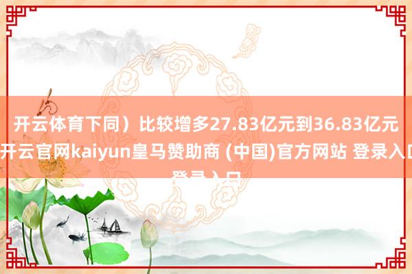 开云体育下同）比较增多27.83亿元到36.83亿元-开云官网kaiyun皇马赞助商 (中国)官方网站 登录入口