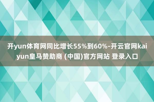 开yun体育网同比增长55%到60%-开云官网kaiyun皇马赞助商 (中国)官方网站 登录入口