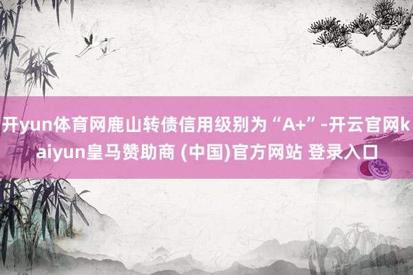 开yun体育网鹿山转债信用级别为“A+”-开云官网kaiyun皇马赞助商 (中国)官方网站 登录入口