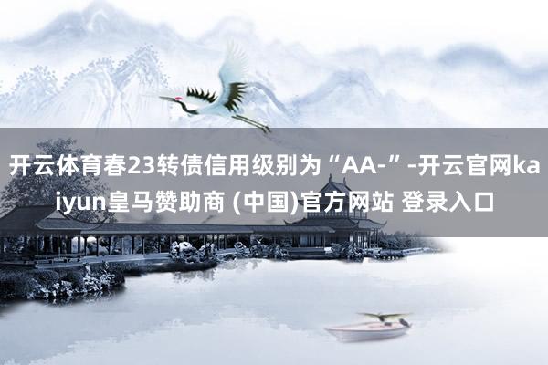 开云体育春23转债信用级别为“AA-”-开云官网kaiyun皇马赞助商 (中国)官方网站 登录入口