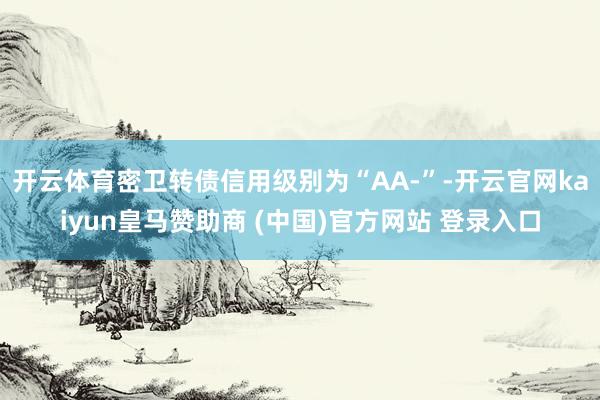 开云体育密卫转债信用级别为“AA-”-开云官网kaiyun皇马赞助商 (中国)官方网站 登录入口