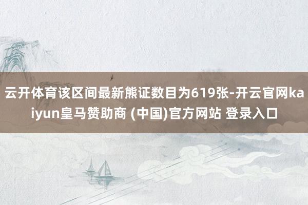 云开体育该区间最新熊证数目为619张-开云官网kaiyun皇马赞助商 (中国)官方网站 登录入口