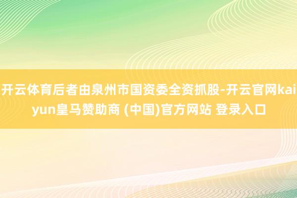 开云体育后者由泉州市国资委全资抓股-开云官网kaiyun皇马赞助商 (中国)官方网站 登录入口