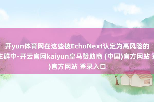 开yun体育网在这些被EchoNext认定为高风险的东说念主群中-开云官网kaiyun皇马赞助商 (中国)官方网站 登录入口