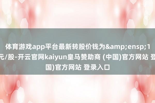 体育游戏app平台最新转股价钱为&ensp;118.48元/股-开云官网kaiyun皇马赞助商 (中国)官方网站 登录入口