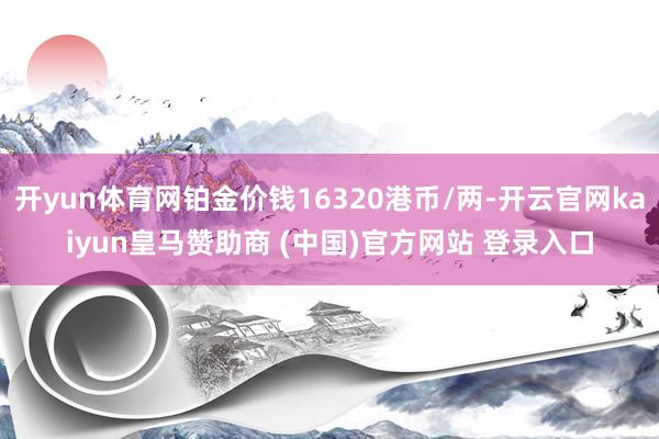 开yun体育网铂金价钱16320港币/两-开云官网kaiyun皇马赞助商 (中国)官方网站 登录入口
