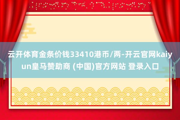 云开体育金条价钱33410港币/两-开云官网kaiyun皇马赞助商 (中国)官方网站 登录入口
