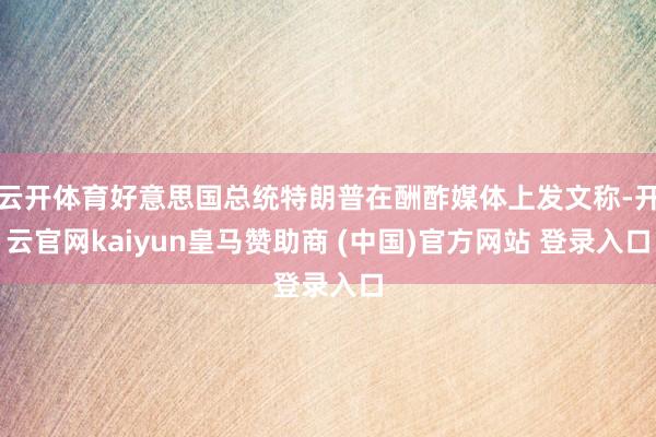 云开体育好意思国总统特朗普在酬酢媒体上发文称-开云官网kaiyun皇马赞助商 (中国)官方网站 登录入口
