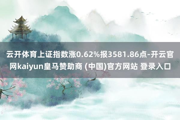 云开体育上证指数涨0.62%报3581.86点-开云官网kaiyun皇马赞助商 (中国)官方网站 登录入口