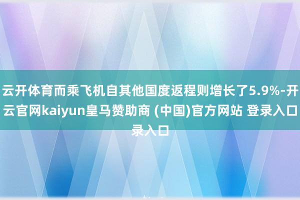 云开体育而乘飞机自其他国度返程则增长了5.9%-开云官网kaiyun皇马赞助商 (中国)官方网站 登录入口