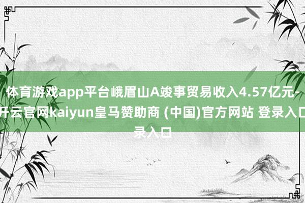 体育游戏app平台峨眉山A竣事贸易收入4.57亿元-开云官网kaiyun皇马赞助商 (中国)官方网站 登录入口