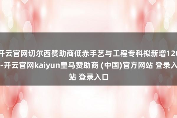 开云官网切尔西赞助商低赤手艺与工程专科拟新增120个-开云官网kaiyun皇马赞助商 (中国)官方网站 登录入口