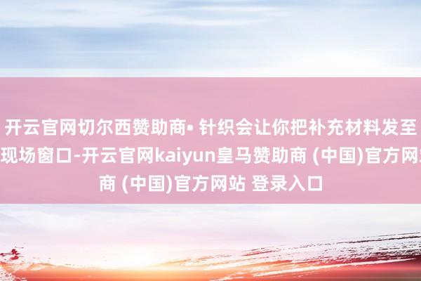 开云官网切尔西赞助商• 针织会让你把补充材料发至指定邮箱或现场窗口-开云官网kaiyun皇马赞助商 (中国)官方网站 登录入口