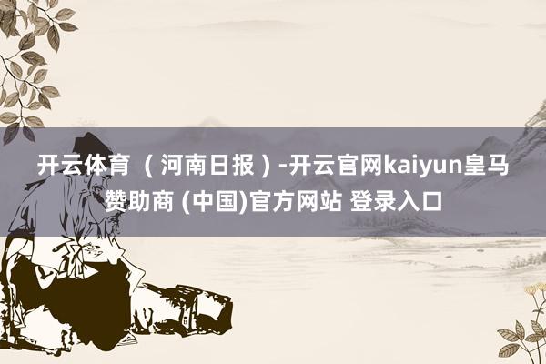 开云体育  ( 河南日报 ) -开云官网kaiyun皇马赞助商 (中国)官方网站 登录入口