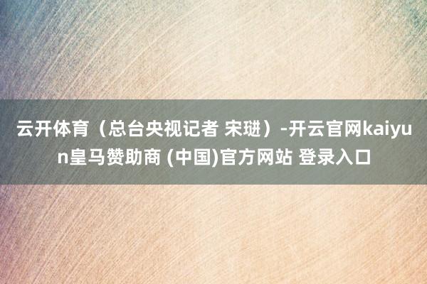 云开体育（总台央视记者 宋琎）-开云官网kaiyun皇马赞助商 (中国)官方网站 登录入口