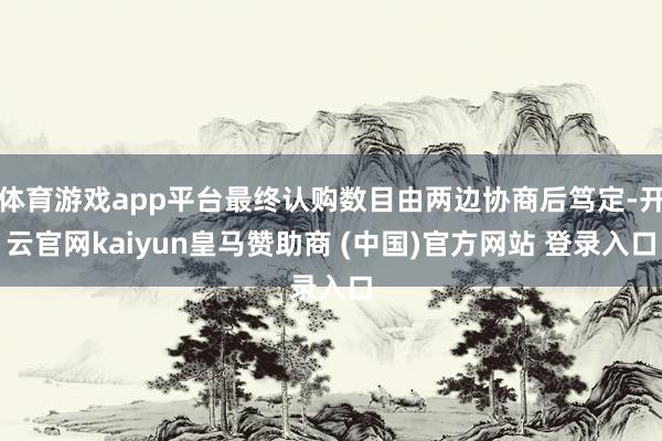 体育游戏app平台最终认购数目由两边协商后笃定-开云官网kaiyun皇马赞助商 (中国)官方网站 登录入口