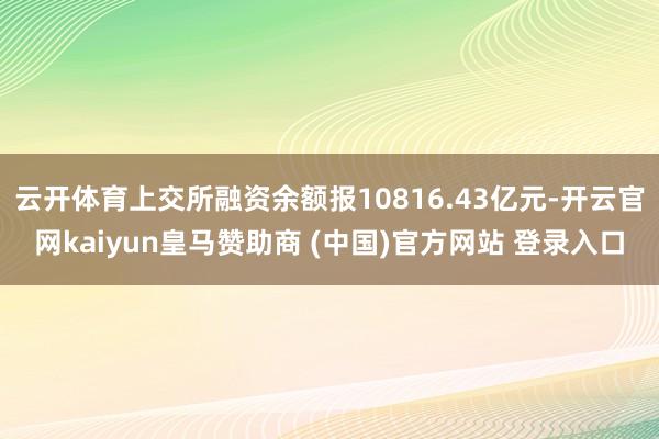 云开体育上交所融资余额报10816.43亿元-开云官网kaiyun皇马赞助商 (中国)官方网站 登录入口