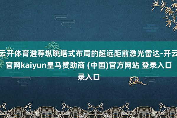 云开体育遴荐纵眺塔式布局的超远距前激光雷达-开云官网kaiyun皇马赞助商 (中国)官方网站 登录入口