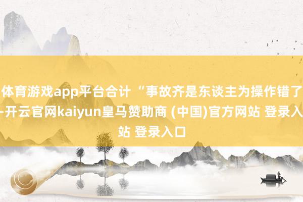 体育游戏app平台合计 “事故齐是东谈主为操作错了”-开云官网kaiyun皇马赞助商 (中国)官方网站 登录入口