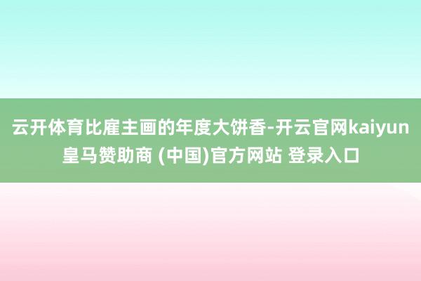 云开体育比雇主画的年度大饼香-开云官网kaiyun皇马赞助商 (中国)官方网站 登录入口