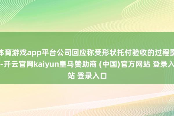 体育游戏app平台公司回应称受形状托付验收的过程影响-开云官网kaiyun皇马赞助商 (中国)官方网站 登录入口