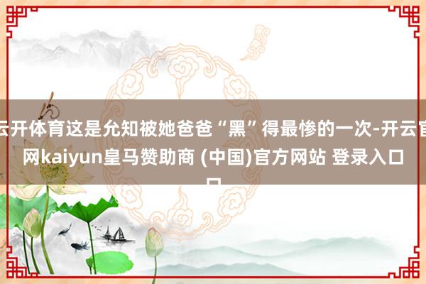 云开体育这是允知被她爸爸“黑”得最惨的一次-开云官网kaiyun皇马赞助商 (中国)官方网站 登录入口