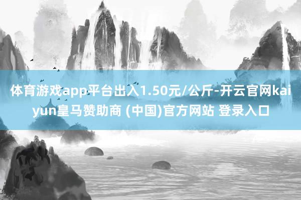 体育游戏app平台出入1.50元/公斤-开云官网kaiyun皇马赞助商 (中国)官方网站 登录入口