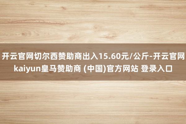 开云官网切尔西赞助商出入15.60元/公斤-开云官网kaiyun皇马赞助商 (中国)官方网站 登录入口