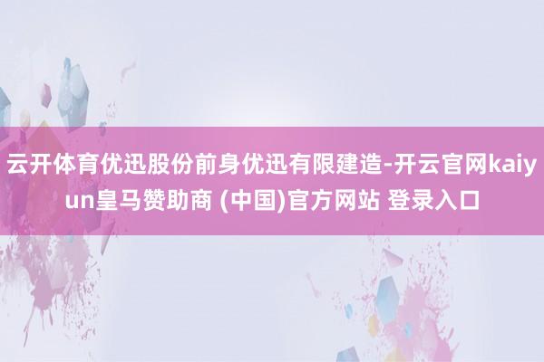 云开体育优迅股份前身优迅有限建造-开云官网kaiyun皇马赞助商 (中国)官方网站 登录入口