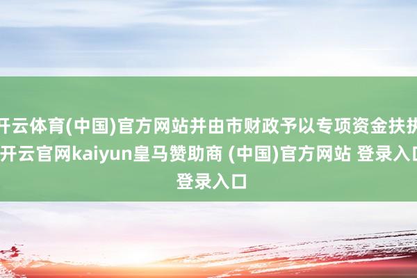 开云体育(中国)官方网站并由市财政予以专项资金扶执-开云官网kaiyun皇马赞助商 (中国)官方网站 登录入口