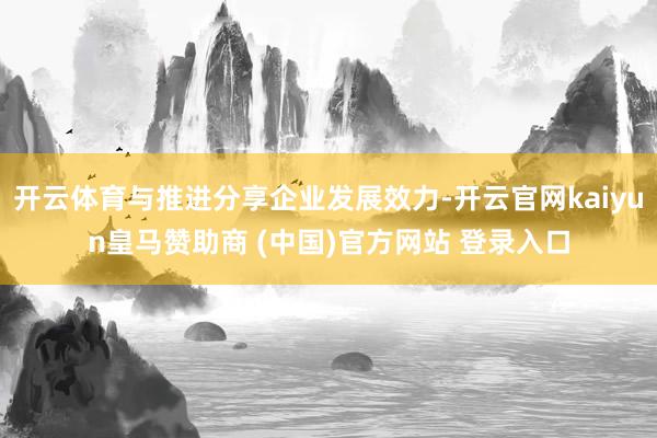 开云体育与推进分享企业发展效力-开云官网kaiyun皇马赞助商 (中国)官方网站 登录入口