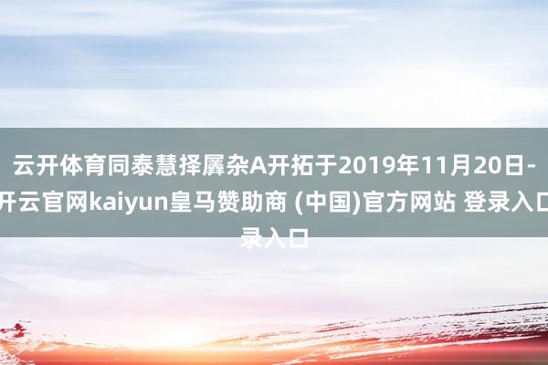 云开体育同泰慧择羼杂A开拓于2019年11月20日-开云官网kaiyun皇马赞助商 (中国)官方网站 登录入口