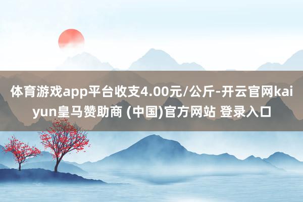 体育游戏app平台收支4.00元/公斤-开云官网kaiyun皇马赞助商 (中国)官方网站 登录入口
