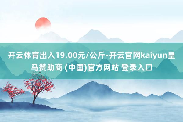 开云体育出入19.00元/公斤-开云官网kaiyun皇马赞助商 (中国)官方网站 登录入口